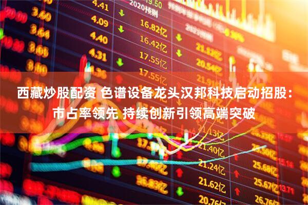 西藏炒股配资 色谱设备龙头汉邦科技启动招股：市占率领先 持续创新引领高端突破