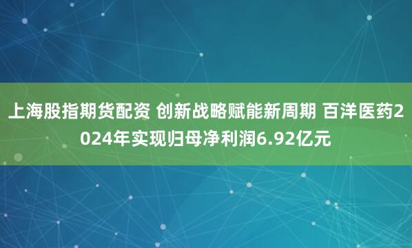 上海股指期货配资 创新战略赋能新周期 百洋医药2024年实现归母净利润6.92亿元
