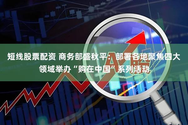 短线股票配资 商务部盛秋平：部署各地聚焦四大领域举办“购在中国”系列活动