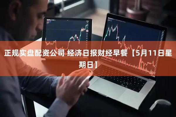 正规实盘配资公司 经济日报财经早餐【5月11日星期日】