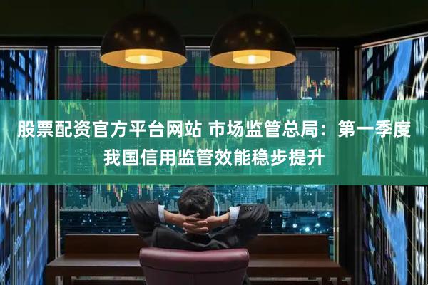 股票配资官方平台网站 市场监管总局：第一季度我国信用监管效能稳步提升