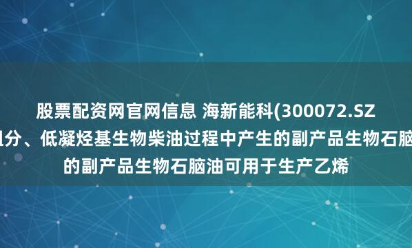 股票配资网官网信息 海新能科(300072.SZ)：生产生物航煤组分、低凝烃基生物柴油过程中产生的副产品生物石脑油可用于生产乙烯