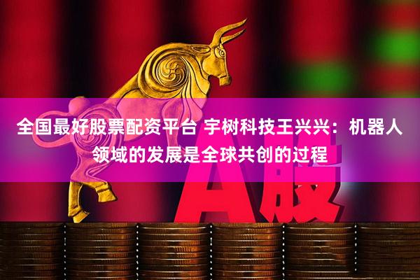 全国最好股票配资平台 宇树科技王兴兴：机器人领域的发展是全球共创的过程