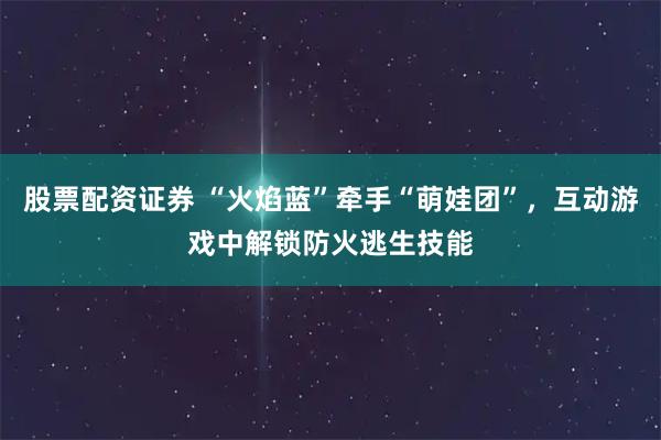 股票配资证券 “火焰蓝”牵手“萌娃团”，互动游戏中解锁防火逃生技能