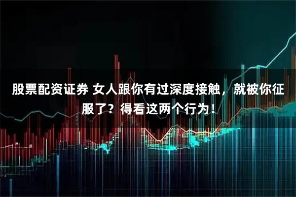 股票配资证券 女人跟你有过深度接触，就被你征服了？得看这两个行为！