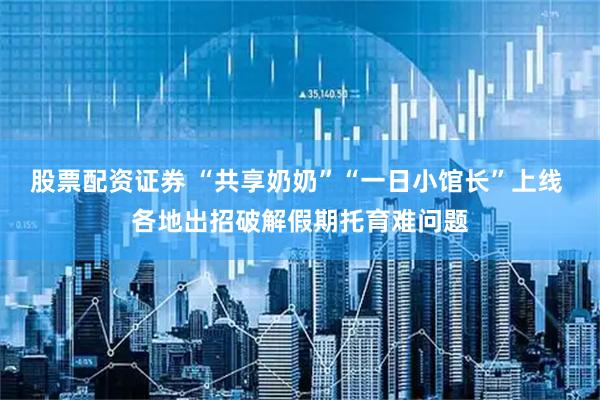 股票配资证券 “共享奶奶”“一日小馆长”上线 各地出招破解假期托育难问题