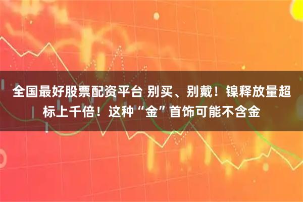全国最好股票配资平台 别买、别戴！镍释放量超标上千倍！这种“金”首饰可能不含金