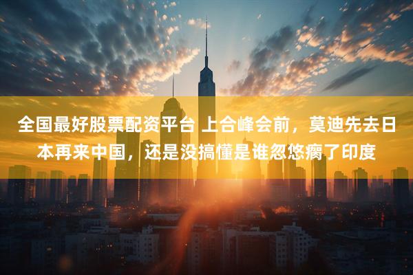 全国最好股票配资平台 上合峰会前，莫迪先去日本再来中国，还是没搞懂是谁忽悠瘸了印度
