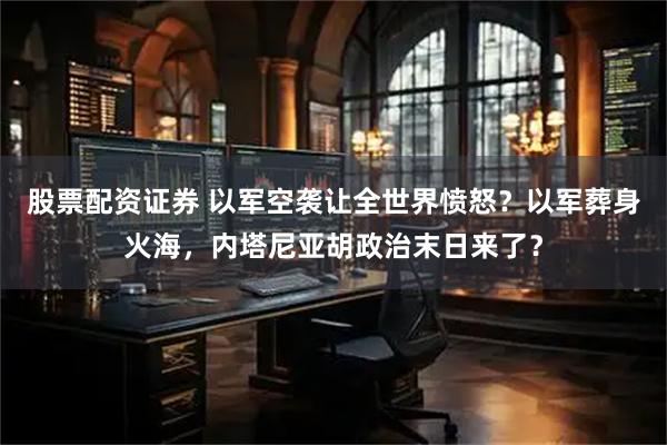 股票配资证券 以军空袭让全世界愤怒？以军葬身火海，内塔尼亚胡政治末日来了？