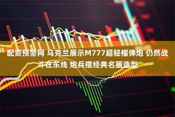 配资预警网 乌克兰展示M777超轻榴弹炮 仍然战斗在东线 炮兵摆经典名画造型
